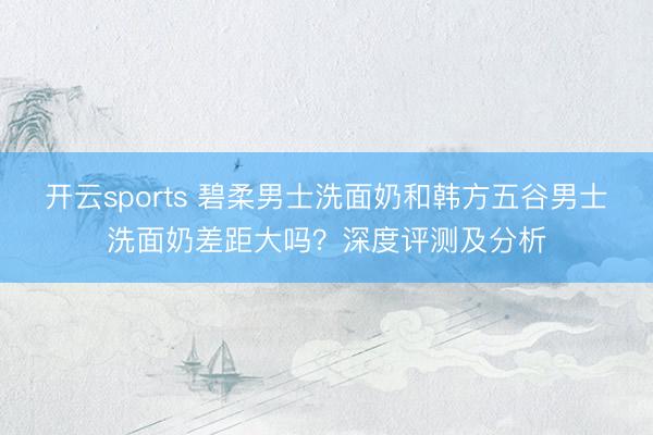 开云sports 碧柔男士洗面奶和韩方五谷男士洗面奶差距大吗？深度评测及分析
