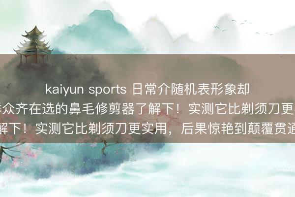 kaiyun sports 日常介随机表形象却总被鼻毛外露坏了体面?群众齐在选的鼻毛修剪器了解下!实测它比剃须刀更实用,后果惊艳到颠覆贯通