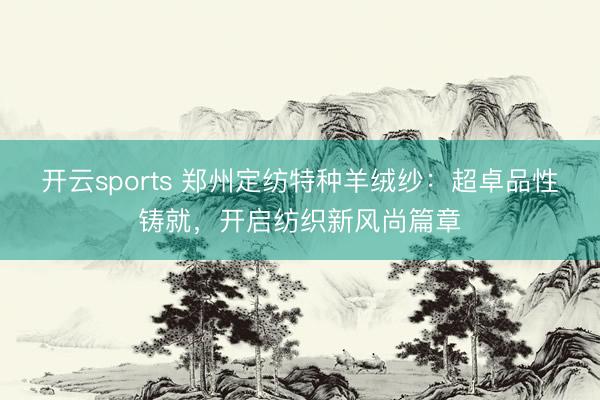 开云sports 郑州定纺特种羊绒纱：超卓品性铸就，开启纺织新风尚篇章
