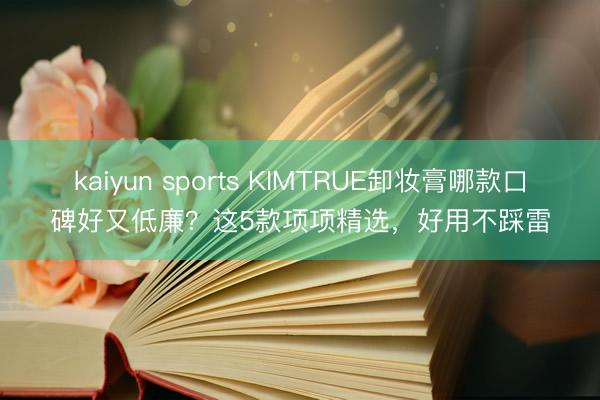 kaiyun sports KIMTRUE卸妆膏哪款口碑好又低廉？这5款项项精选，好用不踩雷