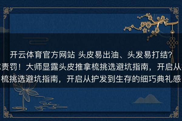 开云体育官方网站 头皮易出油、头发易打结?这些痛点家居好物帮你责罚!大师显露头皮推拿梳挑选避坑指南,开启从护发到生存的细巧典礼感