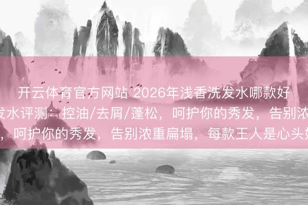 开云体育官方网站 2026年浅香洗发水哪款好用？精选6款氨基酸洗发水评测：控油/去屑/蓬松，呵护你的秀发，告别浓重扁塌，每款王人是心头好！