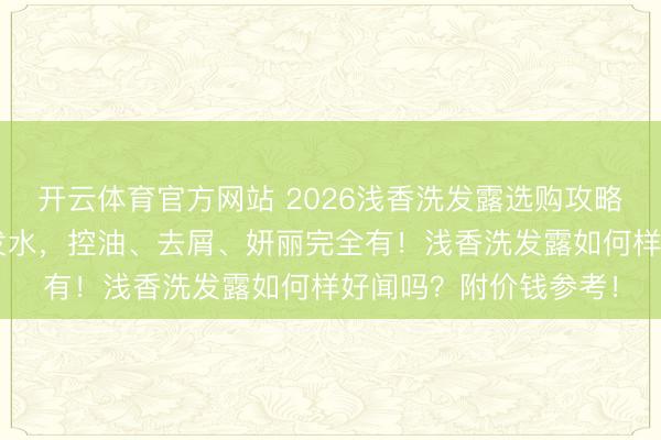 开云体育官方网站 2026浅香洗发露选购攻略：精选6款氨基酸洗发水，控油、去屑、妍丽完全有！浅香洗发露如何样好闻吗？附价钱参考！