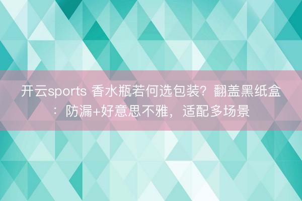 开云sports 香水瓶若何选包装？翻盖黑纸盒：防漏+好意思不雅，适配多场景