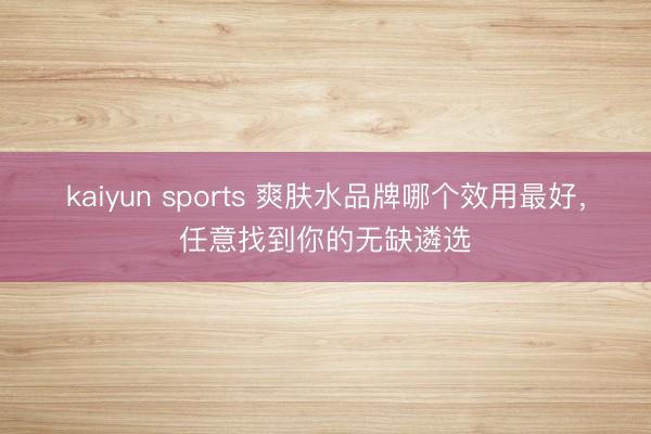 kaiyun sports 爽肤水品牌哪个效用最好，任意找到你的无缺遴选