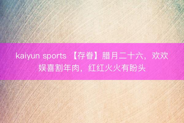 kaiyun sports 【存眷】腊月二十六，欢欢娱喜割年肉，红红火火有盼头