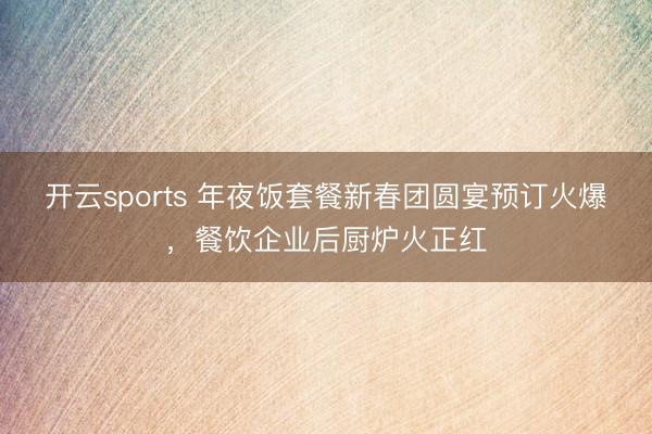 开云sports 年夜饭套餐新春团圆宴预订火爆，餐饮企业后厨炉火正红