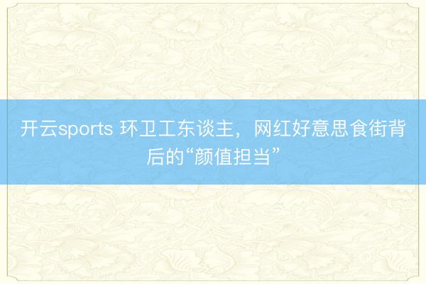 开云sports 环卫工东谈主，网红好意思食街背后的“颜值担当”