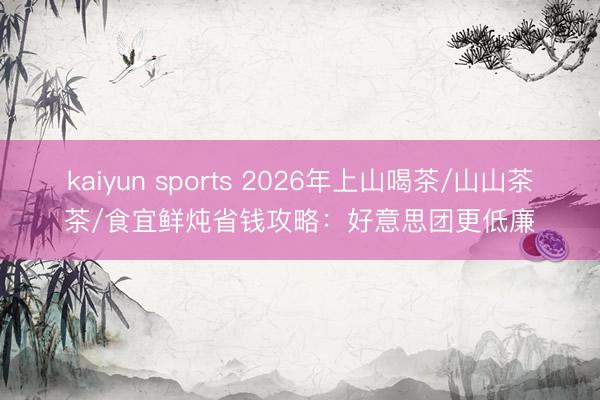 kaiyun sports 2026年上山喝茶/山山茶茶/食宜鲜炖省钱攻略:好意思团更低廉