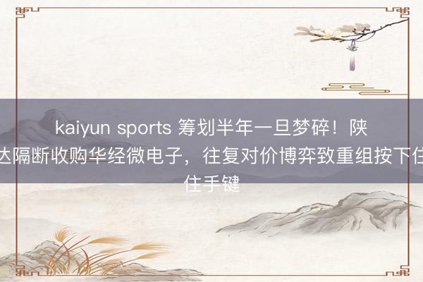 kaiyun sports 筹划半年一旦梦碎！陕西华达隔断收购华经微电子，往复对价博弈致重组按下住手键