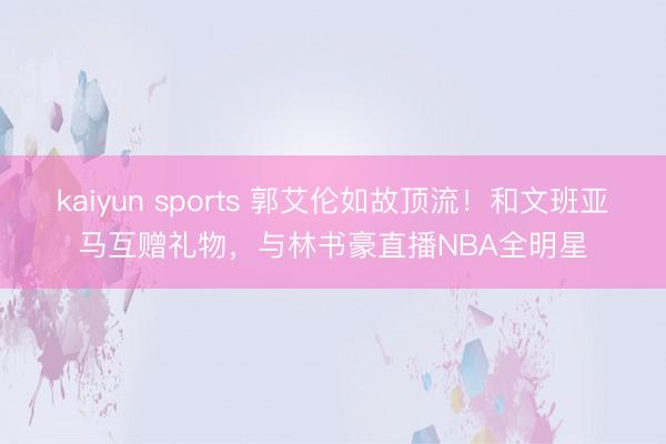 kaiyun sports 郭艾伦如故顶流！和文班亚马互赠礼物，与林书豪直播NBA全明星