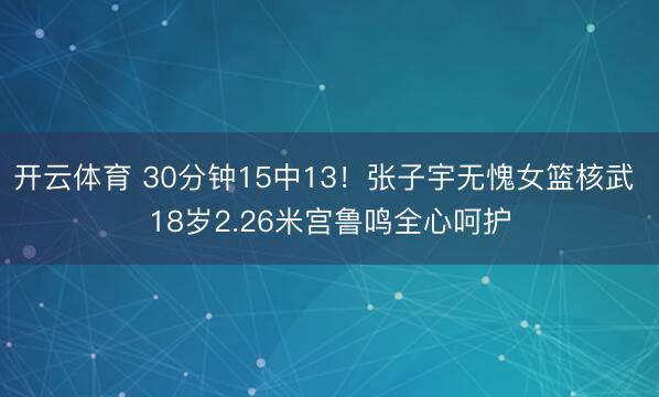 开云体育 30分钟15中13！张子宇无愧女篮核武 18岁2.26米宫鲁鸣全心呵护