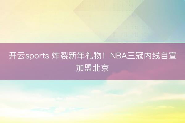 开云sports 炸裂新年礼物!NBA三冠内线自宣加盟北京