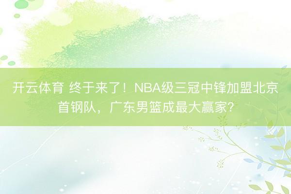 开云体育 终于来了！NBA级三冠中锋加盟北京首钢队，广东男篮成最大赢家？