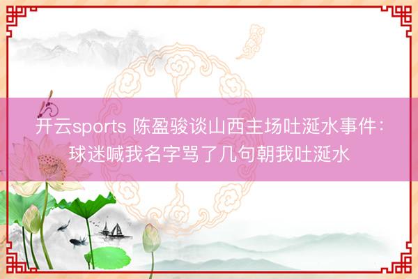 开云sports 陈盈骏谈山西主场吐涎水事件：球迷喊我名字骂了几句朝我吐涎水