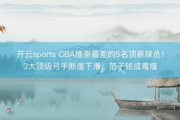 开云sports CBA推崇最差的5名顶薪球员！3大顶级弓手断崖下滑，范子铭成毒瘤