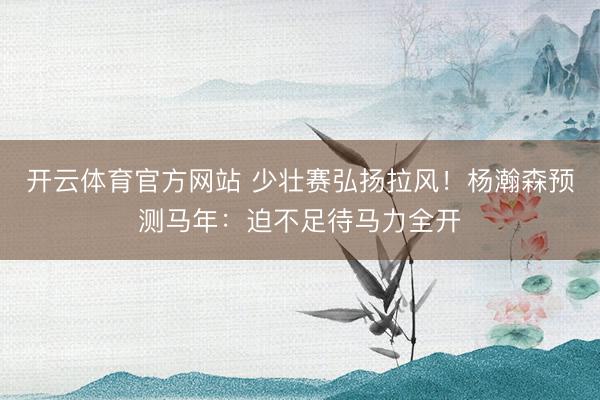 开云体育官方网站 少壮赛弘扬拉风！杨瀚森预测马年：迫不足待马力全开