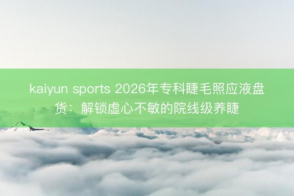 kaiyun sports 2026年专科睫毛照应液盘货：解锁虚心不敏的院线级养睫