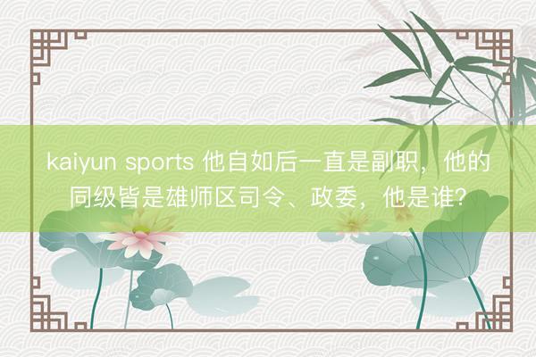 kaiyun sports 他自如后一直是副职,他的同级皆是雄师区司令、政委,他是谁?
