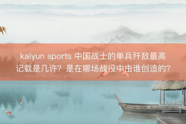 kaiyun sports 中国战士的单兵歼敌最高记载是几许？是在哪场战役中由谁创造的？
