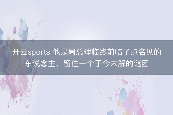 开云sports 他是周总理临终前临了点名见的东说念主,留住一个于今未解的谜团