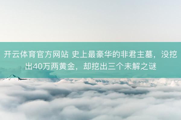 开云体育官方网站 史上最豪华的非君主墓,没挖出40万两黄金,却挖出三个未解之谜