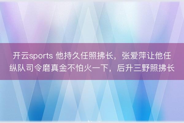 开云sports 他持久任照拂长，张爱萍让他任纵队司令磨真金不怕火一下，后升三野照拂长
