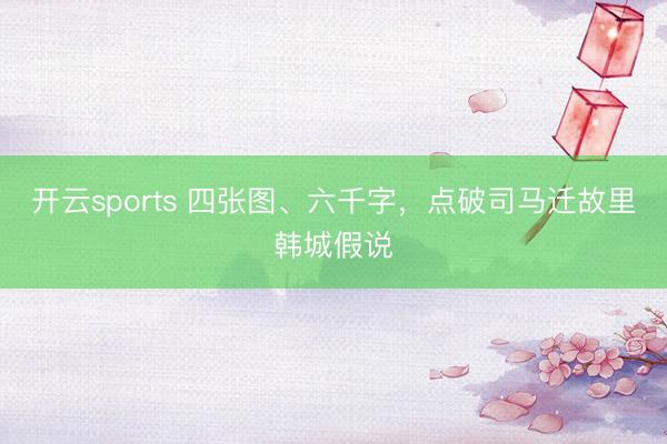 开云sports 四张图、六千字，点破司马迁故里韩城假说