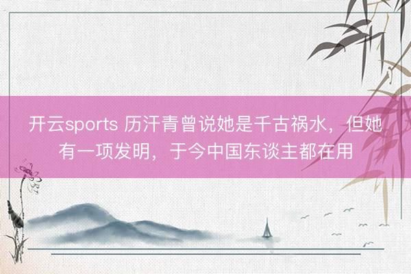开云sports 历汗青曾说她是千古祸水，但她有一项发明，于今中国东谈主都在用