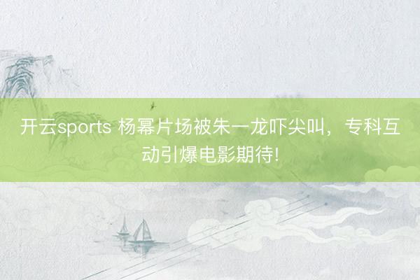开云sports 杨幂片场被朱一龙吓尖叫，专科互动引爆电影期待!