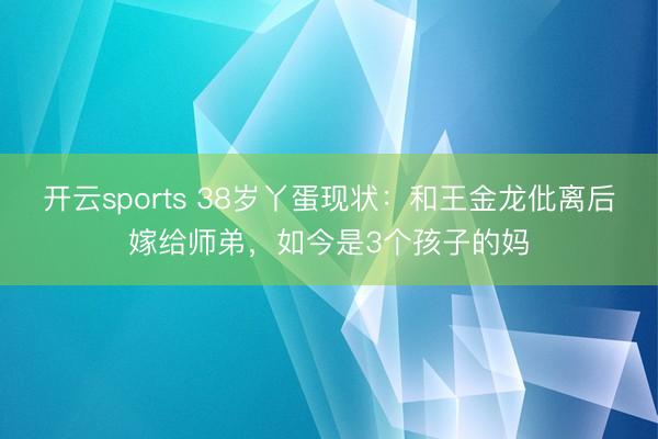 开云sports 38岁丫蛋现状:和王金龙仳离后嫁给师弟,如今是3个孩子的妈
