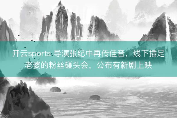 开云sports 导演张纪中再传佳音，线下插足老婆的粉丝碰头会，公布有新剧上映