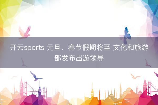 开云sports 元旦、春节假期将至 文化和旅游部发布出游领导