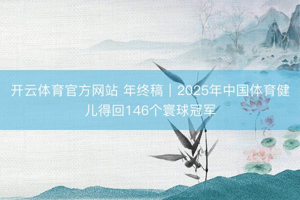 开云体育官方网站 年终稿｜2025年中国体育健儿得回146个寰球冠军