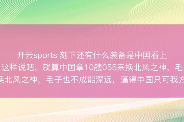 开云sports 刻下还有什么装备是中国看上但俄罗斯不肯意卖的?这样说吧,就算中国拿10艘055来换北风之神,毛子也不成能深远,逼得中国只可我方下马看花