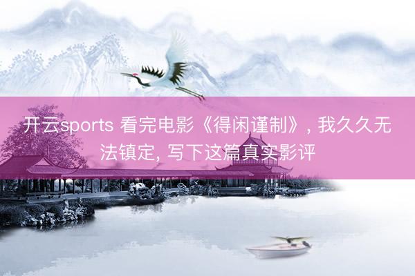 开云sports 看完电影《得闲谨制》, 我久久无法镇定, 写下这篇真实影评