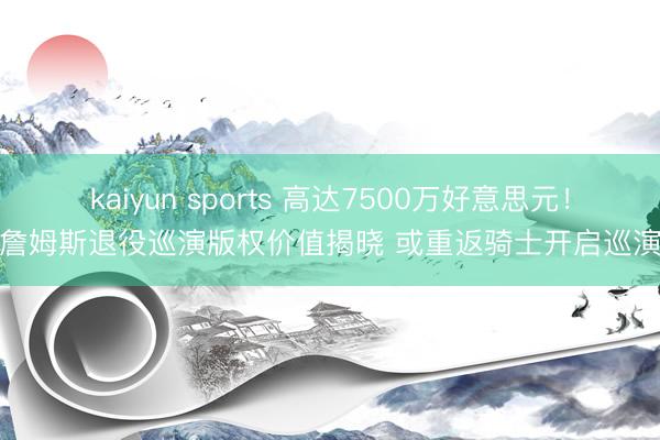 kaiyun sports 高达7500万好意思元!詹姆斯退役巡演版权价值揭晓 或重返骑士开启巡演