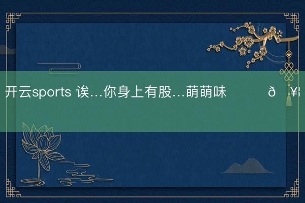 开云sports 诶…你身上有股…萌萌味՞˶･𖥦･˶՞