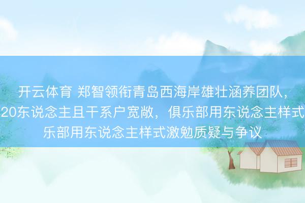 开云体育 郑智领衔青岛西海岸雄壮涵养团队,东说念主员多达20东说念主且干系户宽敞,俱乐部用东说念主样式激勉质疑与争议