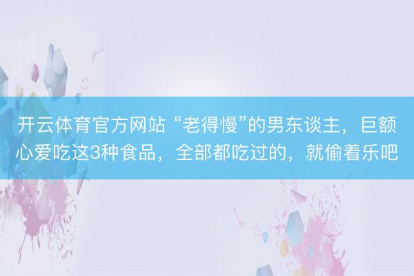 开云体育官方网站 “老得慢”的男东谈主,巨额心爱吃这3种食品,全部都吃过的,就偷着乐吧