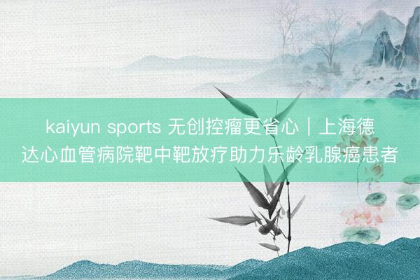 kaiyun sports 无创控瘤更省心|上海德达心血管病院靶中靶放疗助力乐龄乳腺癌患者