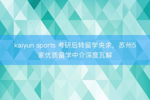 kaiyun sports 考研后转留学央求，苏州5家优质留学中介深度瓦解