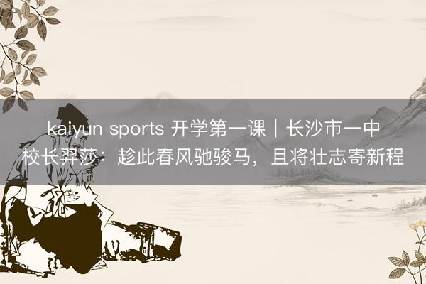kaiyun sports 开学第一课｜长沙市一中校长羿莎：趁此春风驰骏马，且将壮志寄新程