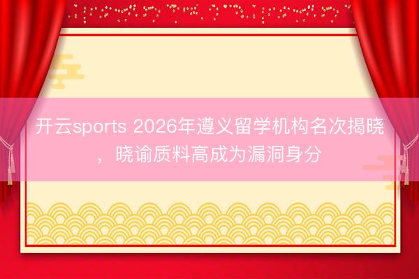 开云sports 2026年遵义留学机构名次揭晓，晓谕质料高成为漏洞身分