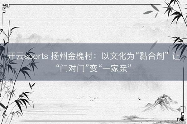 开云sports 扬州金槐村：以文化为“黏合剂” 让“门对门”变“一家亲”