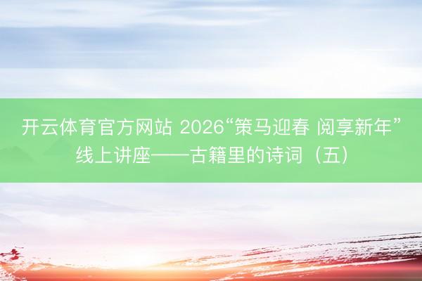 开云体育官方网站 2026“策马迎春 阅享新年”线上讲座——古籍里的诗词（五）