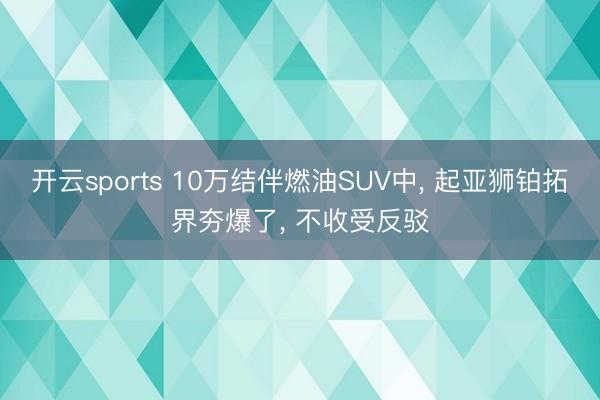 开云sports 10万结伴燃油SUV中， 起亚狮铂拓界夯爆了， 不收受反驳