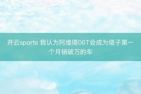 开云sports 我认为阿维塔06T会成为塔子第一个月销破万的车