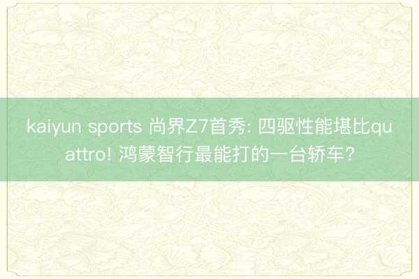 kaiyun sports 尚界Z7首秀: 四驱性能堪比quattro! 鸿蒙智行最能打的一台轿车?